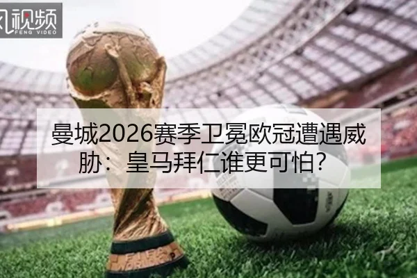 曼城2026赛季卫冕欧冠遭遇威胁：皇马拜仁谁更可怕？